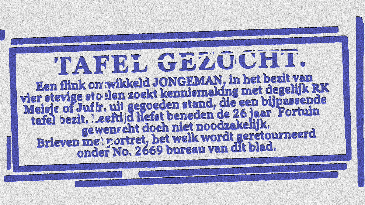 Afbeelding van een advertentie. Tekst advertentie: "Tafel gezocht. Een flink ontwikkeld JONGEMAN, in het bezit van vier stoelen zoekt kennismaking met degelijk RK Meisje of Juffr. uit gegoeden stand, die een bijpassende tafel bezit. Leeftijd liefst beneden de 26 jaar Fortuin gewenscht doch niet noodzakelijk. Brieven met portret, het welk wordt geretourneerd onder No. 2669 bureau van dit blad.